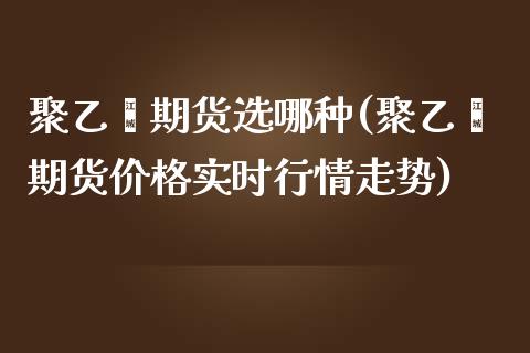 聚乙烯期货选哪种(聚乙烯期货价格实时行情走势)