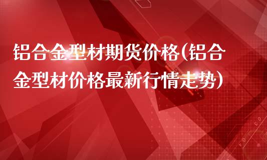 铝合金型材期货价格(铝合金型材价格最新行情走势)_https://www.boyangwujin.com_期货直播间_第1张