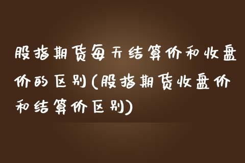 股指期货每天结算价和收盘价的区别(股指期货收盘价和结算价区别)