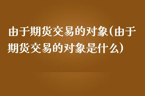 由于期货交易的对象(由于期货交易的对象是什么)