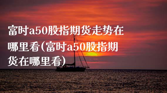 富时a50股指期货走势在哪里看(富时a50股指期货在哪里看)