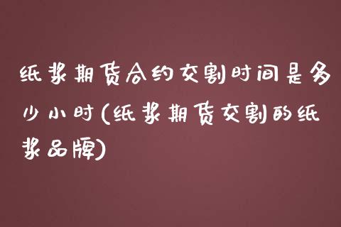 纸浆期货合约交割时间是多少小时(纸浆期货交割的纸浆品牌)