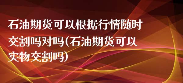 石油期货可以根据行情随时交割吗对吗(石油期货可以实物交割吗)