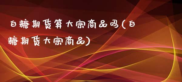 白糖期货算大宗商品吗(白糖期货大宗商品)