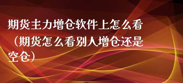 期货主力增仓软件上怎么看（期货怎么看别人增仓还是空仓）