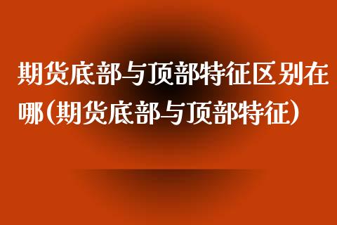 期货底部与顶部特征区别在哪(期货底部与顶部特征)