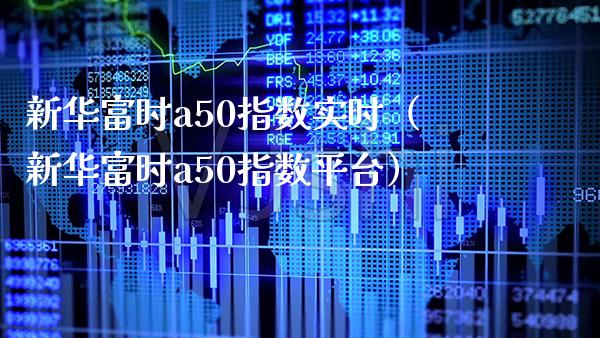 新华富时a50指数实时（新华富时a50指数平台）