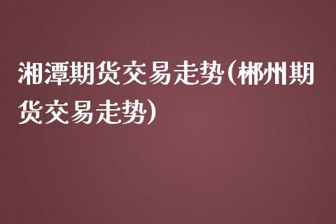 湘潭期货交易走势(郴州期货交易走势)