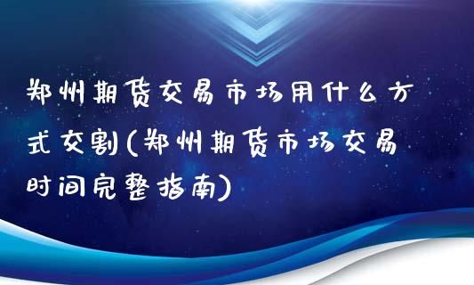 郑州期货交易市场用什么方式交割(郑州期货市场交易时间完整指南)