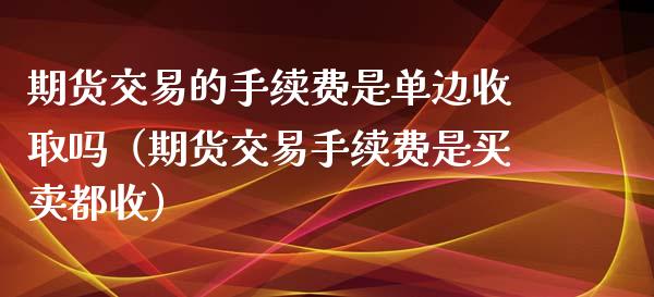 期货交易的手续费是单边收取吗（期货交易手续费是买卖都收）