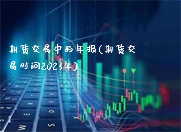 期货交易中的年报(期货交易时间2023年)_https://www.boyangwujin.com_黄金直播间_第1张