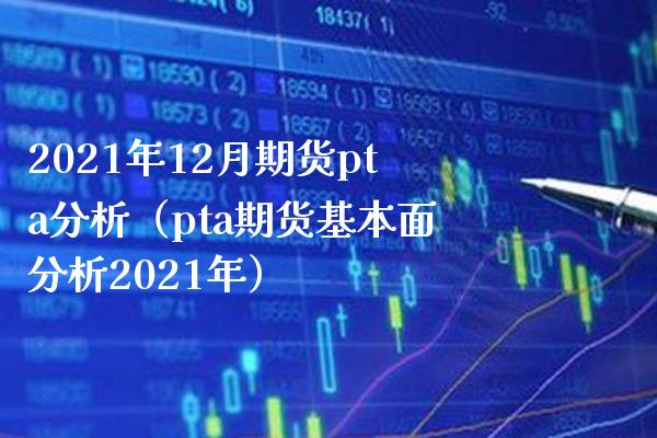 2021年12月期货pta分析（pta期货基本面分析2021年）_https://www.boyangwujin.com_期货直播间_第1张