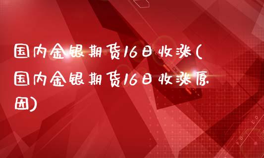 国内金银期货16日收涨(国内金银期货16日收涨原因)