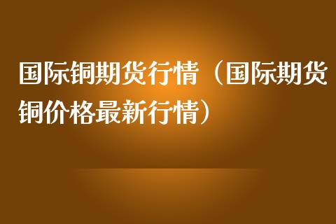 国际铜期货行情（国际期货铜价格最新行情）