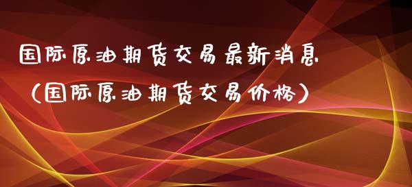 国际原油期货交易最新消息（国际原油期货交易价格）