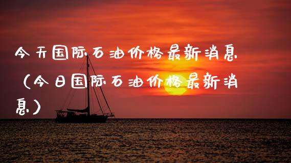 今天国际石油价格最新消息（今日国际石油价格最新消息）_https://www.boyangwujin.com_期货直播间_第1张