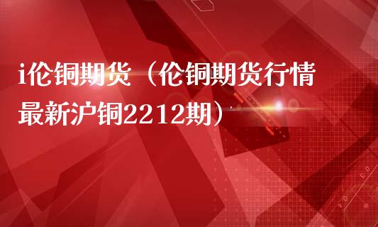 i伦铜期货（伦铜期货行情最新沪铜2212期）