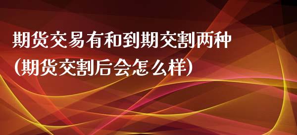 期货交易有和到期交割两种(期货交割后会怎么样)