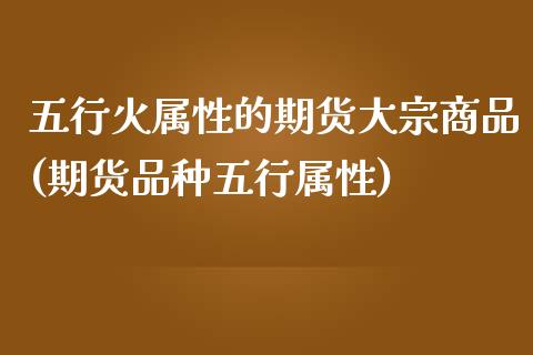 五行火属性的期货大宗商品(期货品种五行属性)_https://www.boyangwujin.com_期货直播间_第1张