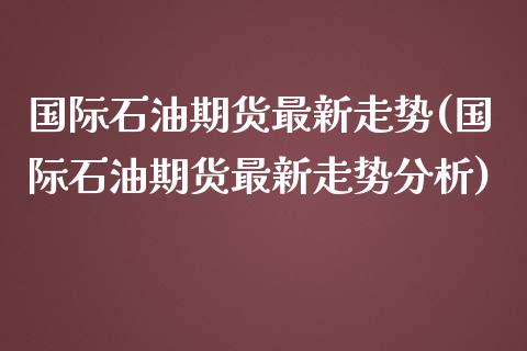 国际石油期货最新走势(国际石油期货最新走势分析)