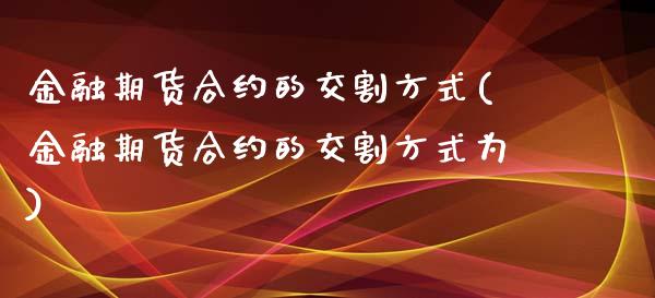 金融期货合约的交割方式(金融期货合约的交割方式为)