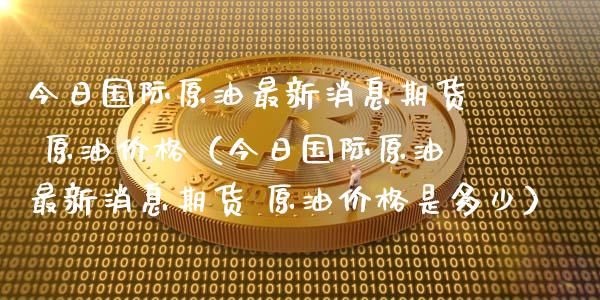 今日国际原油最新消息期货 原油价格（今日国际原油最新消息期货 原油价格是多少）