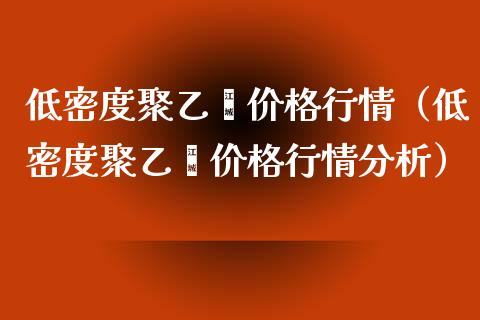 低密度聚乙烯价格行情（低密度聚乙烯价格行情分析）