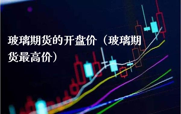 玻璃期货的开盘价（玻璃期货最高价）_https://www.boyangwujin.com_期货直播间_第1张