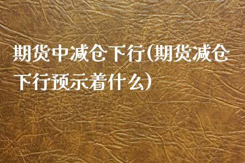 期货中减仓下行(期货减仓下行预示着什么)