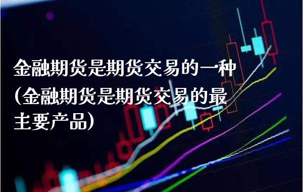 金融期货是期货交易的一种(金融期货是期货交易的最主要产品)