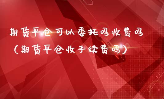 期货平仓可以委托吗收费吗（期货平仓收手续费吗）