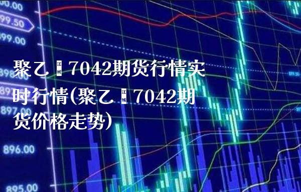 聚乙烯7042期货行情实时行情(聚乙烯7042期货价格走势)_https://www.boyangwujin.com_期货直播间_第1张