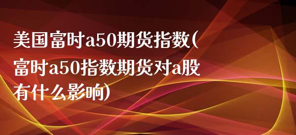 美国富时a50期货指数(富时a50指数期货对a股有什么影响)