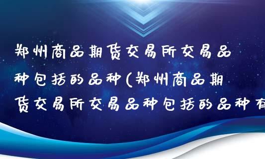 郑州商品期货交易所交易品种包括的品种(郑州商品期货交易所交易品种包括的品种有哪些)