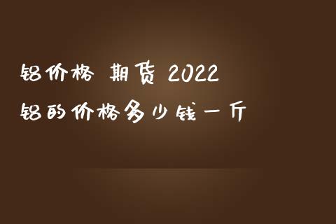 铝价格 期货 2022 铝的价格多少钱一斤_https://www.boyangwujin.com_期货直播间_第1张