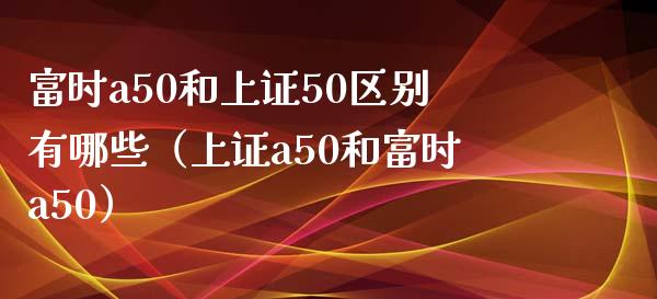 富时a50和上证50区别有哪些（上证a50和富时a50）