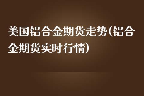 美国铝合金期货走势(铝合金期货实时行情)