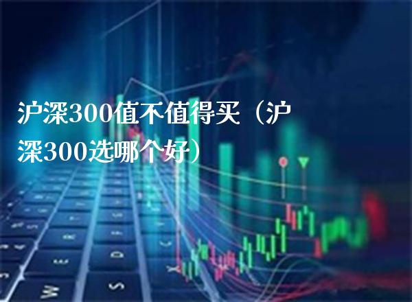 沪深300值不值得买（沪深300选哪个好）