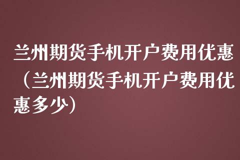 兰州期货手机开户费用优惠（兰州期货手机开户费用优惠多少）