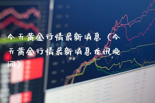 今天黄金行情最新消息（今天黄金行情最新消息龙讯晚间）