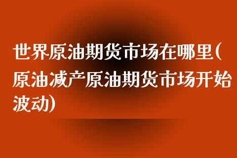 世界原油期货市场在哪里(原油减产原油期货市场开始波动)