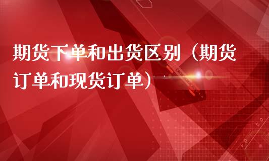 期货下单和出货区别（期货订单和现货订单）_https://www.boyangwujin.com_期货直播间_第1张