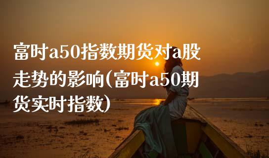 富时a50指数期货对a股走势的影响(富时a50期货实时指数)_https://www.boyangwujin.com_原油直播间_第1张