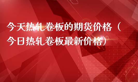 今天热轧卷板的期货价格（今日热轧卷板最新价格）