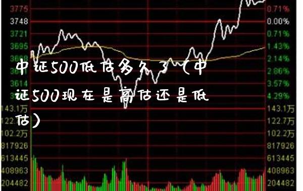 中证500低估多久了（中证500现在是高估还是低估）