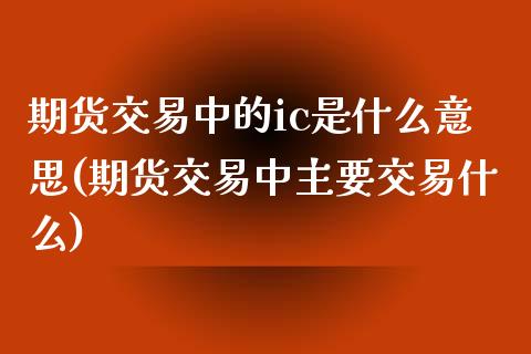 期货交易中的ic是什么意思(期货交易中主要交易什么)