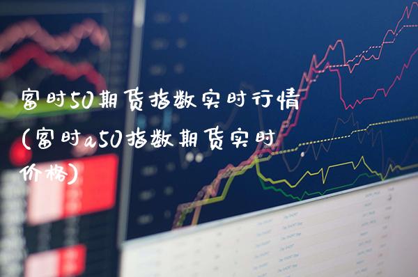 富时50期货指数实时行情(富时a50指数期货实时价格)