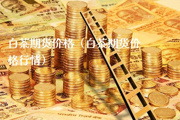 白茶期货价格（白茶期货价格行情）_https://www.boyangwujin.com_黄金期货_第1张