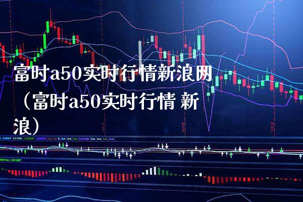 富时a50实时行情新浪网（富时a50实时行情 新浪）