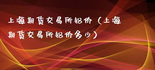 上海期货交易所铝价（上海期货交易所铝价多少）